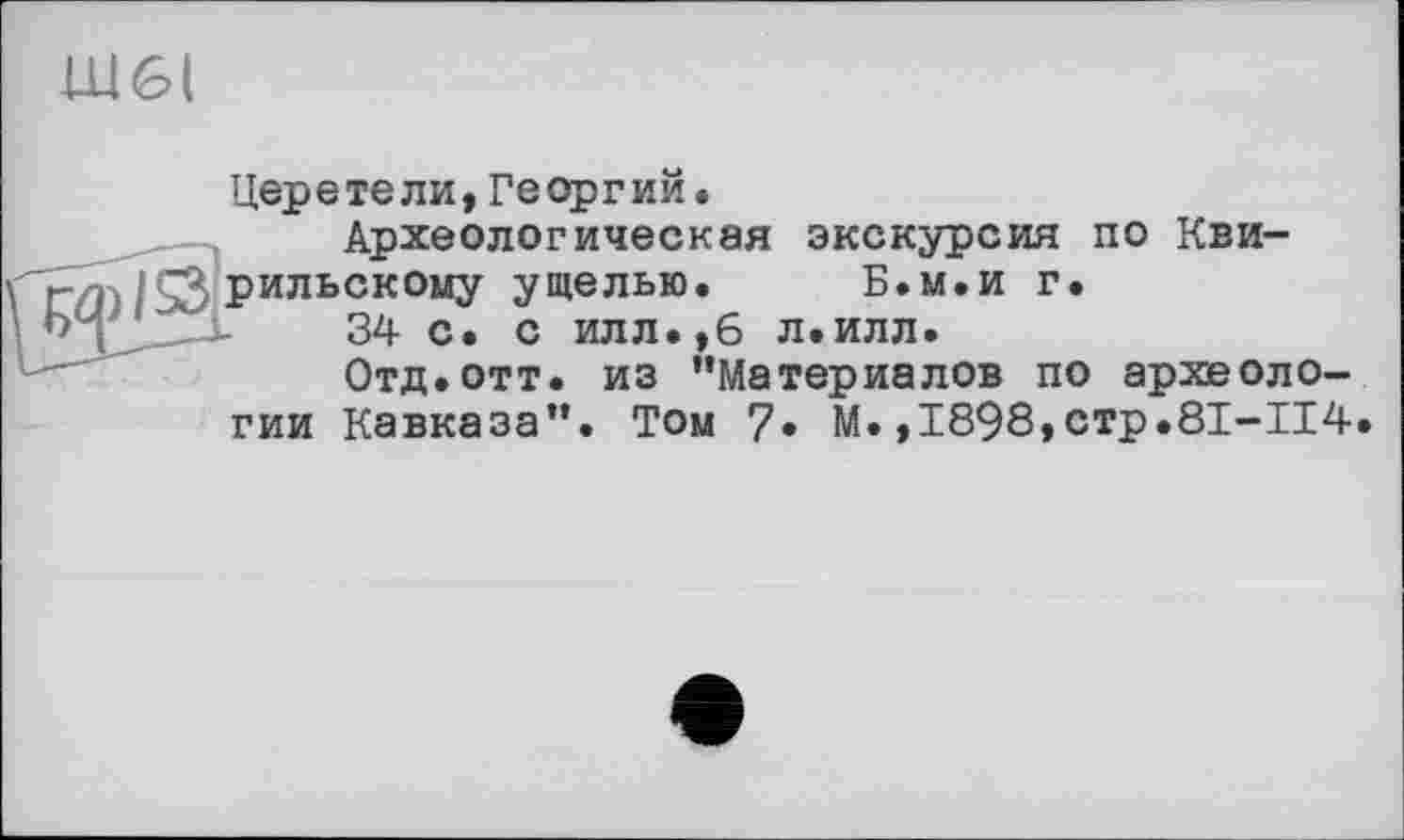 ﻿Ш6(
Церетели, Георгий.
Археологическая экскурсия по Кви-^рильскому ущелью. Б.м.и г.
34 с. с илл.,6 л.илл.
Отд.отт. из ’’Материалов по археологии Кавказа”. Том 7» М.,1898,стр.8I-II4